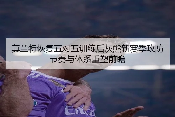莫兰特恢复五对五训练后灰熊新赛季攻防节奏与体系重塑前瞻