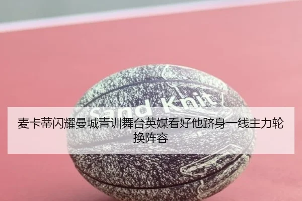 麦卡蒂闪耀曼城青训舞台英媒看好他跻身一线主力轮换阵容
